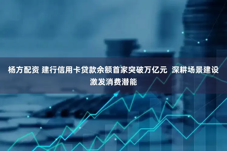 杨方配资 建行信用卡贷款余额首家突破万亿元  深耕场景建设激发消费潜能