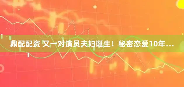 鼎配配资 又一对演员夫妇诞生！秘密恋爱10年…
