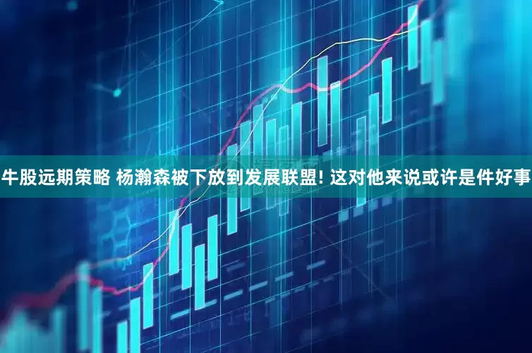牛股远期策略 杨瀚森被下放到发展联盟! 这对他来说或许是件好事