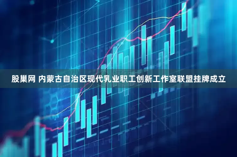 股巢网 内蒙古自治区现代乳业职工创新工作室联盟挂牌成立