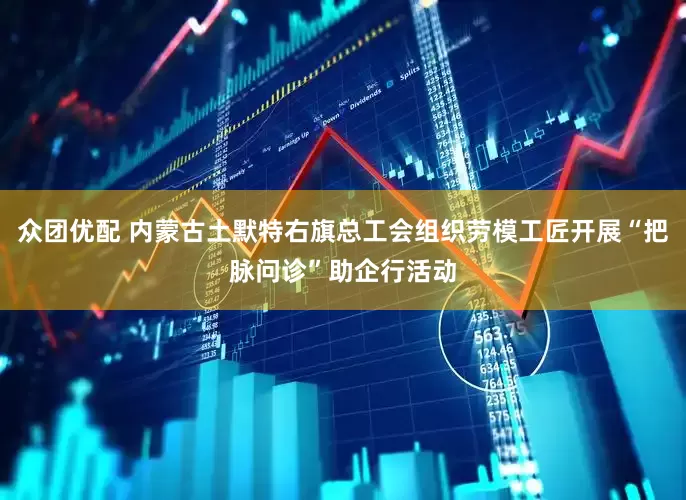 众团优配 内蒙古土默特右旗总工会组织劳模工匠开展“把脉问诊”助企行活动
