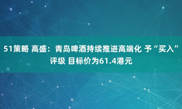 51策略 高盛：青岛啤酒持续推进高端化 予“买入”评级 目标价为61.4港元