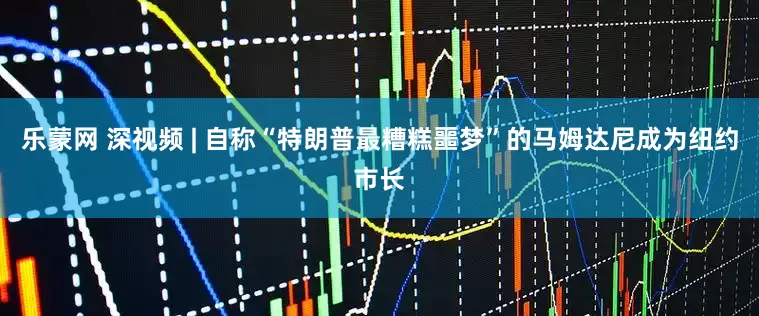 乐蒙网 深视频 | 自称“特朗普最糟糕噩梦”的马姆达尼成为纽约市长