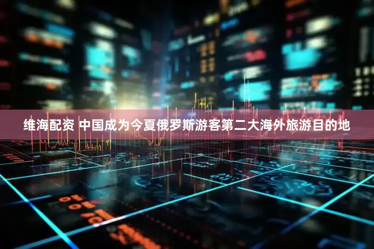 维海配资 中国成为今夏俄罗斯游客第二大海外旅游目的地
