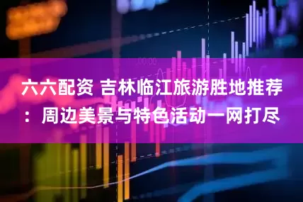 六六配资 吉林临江旅游胜地推荐：周边美景与特色活动一网打尽