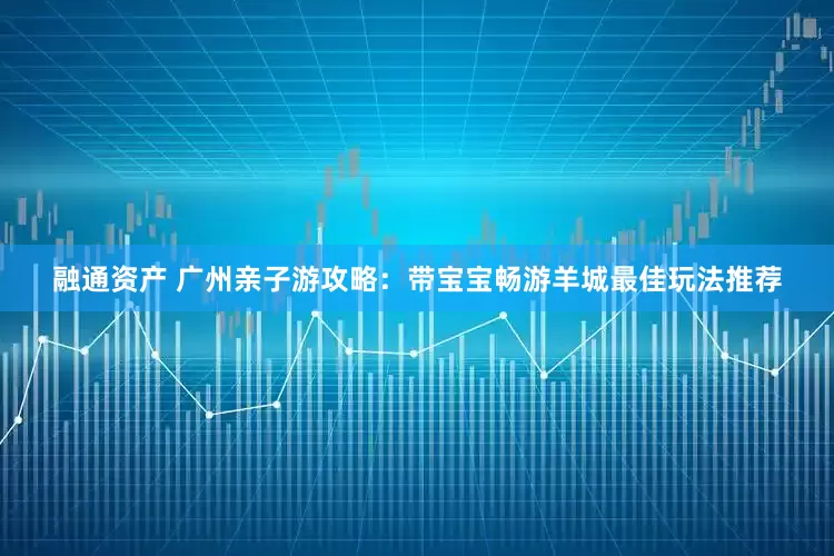 融通资产 广州亲子游攻略：带宝宝畅游羊城最佳玩法推荐