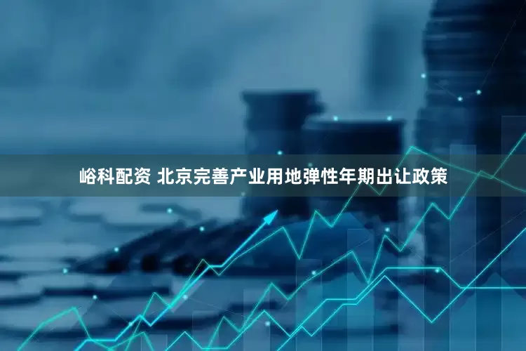 峪科配资 北京完善产业用地弹性年期出让政策