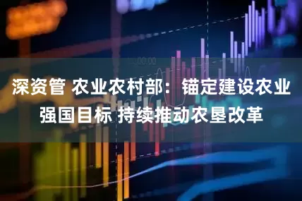 深资管 农业农村部：锚定建设农业强国目标 持续推动农垦改革